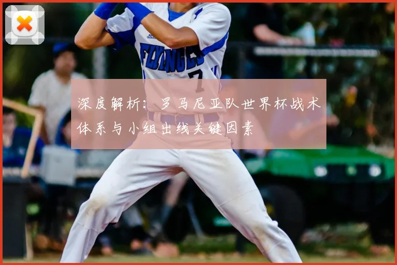 深度解析：罗马尼亚队世界杯战术体系与小组出线关键因素