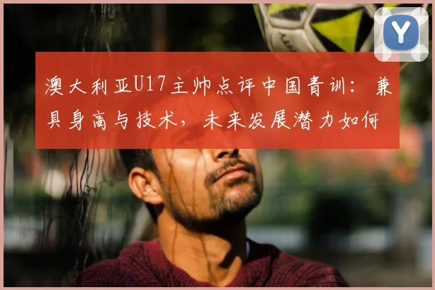 澳大利亚U17主帅点评中国青训：兼具身高与技术，未来发展潜力如何？