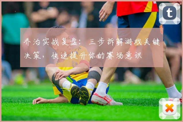 乔治实战复盘：三步拆解游戏关键决策，快速提升你的赛场意识
