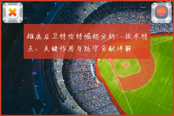 雄鹿后卫特伦特崛起分析：技术特点、关键作用与防守贡献详解