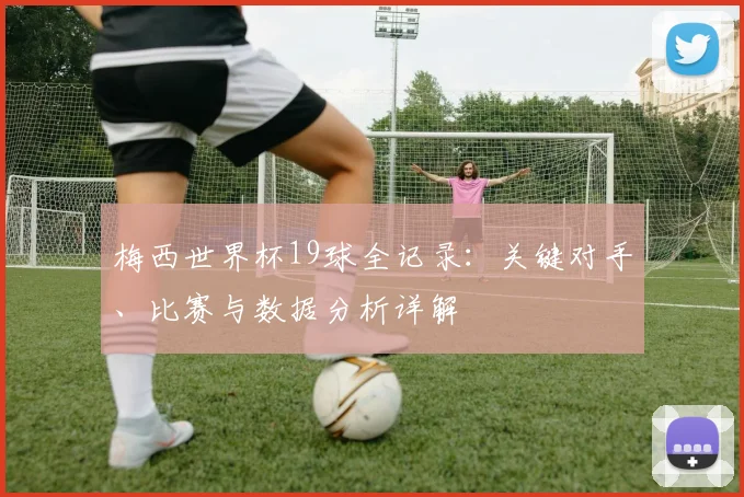 梅西世界杯19球全记录：关键对手、比赛与数据分析详解