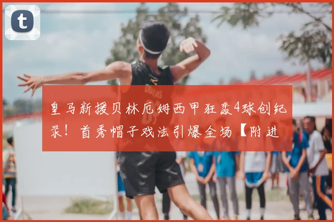 皇马新援贝林厄姆西甲狂轰4球创纪录!首秀帽子戏法引爆全场【附进球集锦】