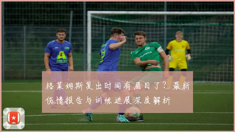 格莱姆斯复出时间有眉目了？最新伤情报告与训练进展深度解析