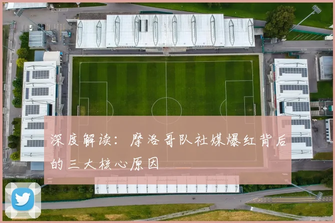 深度解读：摩洛哥队社媒爆红背后的三大核心原因