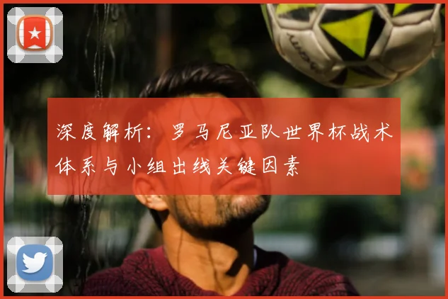 深度解析:罗马尼亚队世界杯战术体系与小组出线关键因素